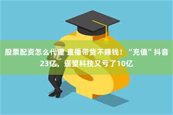 股票配资怎么代理 直播带货不赚钱！“充值”抖音23亿，遥望科技又亏了10亿