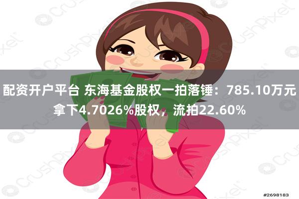 配资开户平台 东海基金股权一拍落锤：785.10万元拿下4.7026%股权，流拍22.60%