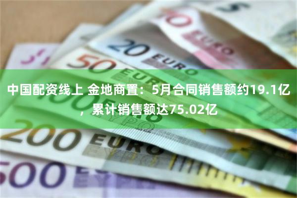 中国配资线上 金地商置：5月合同销售额约19.1亿，累计销售额达75.02亿