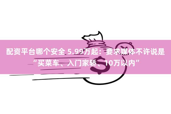 配资平台哪个安全 5.99万起：要求媒体不许说是“买菜车、入门家轿、10万以内”