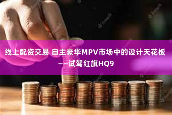 线上配资交易 自主豪华MPV市场中的设计天花板 ——试驾红旗HQ9