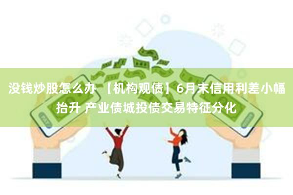 没钱炒股怎么办 【机构观债】6月末信用利差小幅抬升 产业债城投债交易特征分化