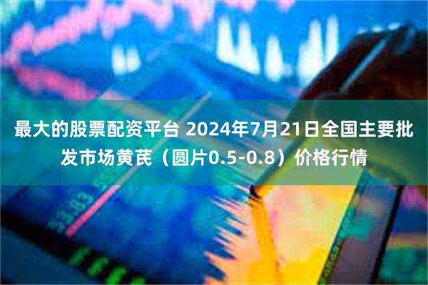 最大的股票配资平台 2024年7月21日全国主要批发市场黄芪（圆片0.5-0.8）价格行情