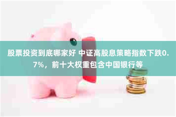 股票投资到底哪家好 中证高股息策略指数下跌0.7%，前十大权重包含中国银行等