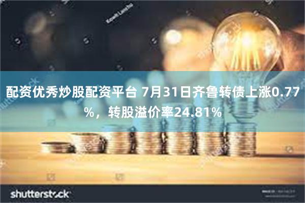 配资优秀炒股配资平台 7月31日齐鲁转债上涨0.77%，转股溢价率24.81%