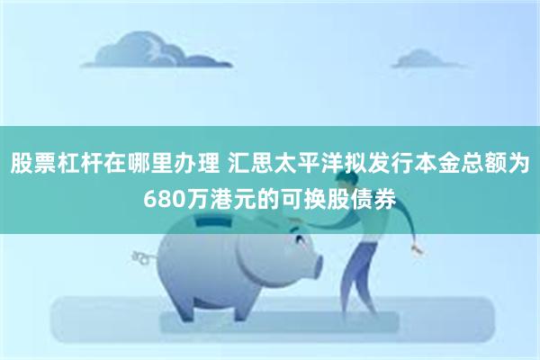 股票杠杆在哪里办理 汇思太平洋拟发行本金总额为680万港元的可换股债券