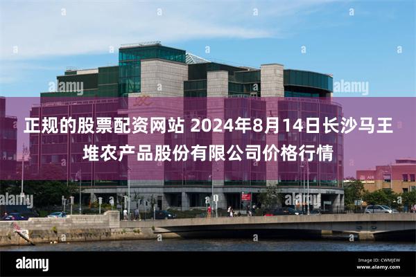 正规的股票配资网站 2024年8月14日长沙马王堆农产品股份有限公司价格行情