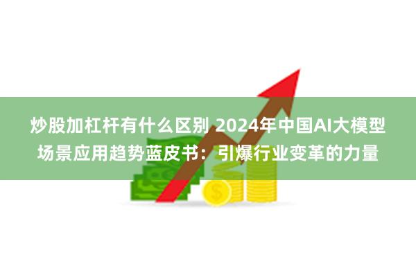 炒股加杠杆有什么区别 2024年中国AI大模型场景应用趋势蓝皮书：引爆行业变革的力量