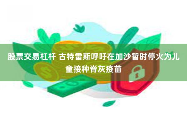 股票交易杠杆 古特雷斯呼吁在加沙暂时停火为儿童接种脊灰疫苗