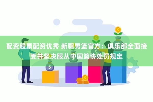 配资股票配资优秀 新疆男篮官方：俱乐部全面接受并坚决服从中国篮协处罚规定