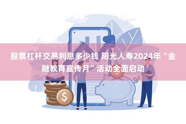 股票杠杆交易利息多少钱 阳光人寿2024年“金融教育宣传月”活动全面启动