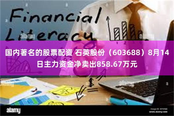 国内著名的股票配资 石英股份（603688）8月14日主力资金净卖出858.67万元