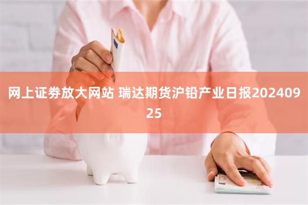 网上证劵放大网站 瑞达期货沪铅产业日报20240925