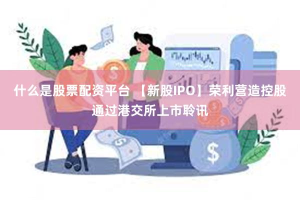 什么是股票配资平台 【新股IPO】荣利营造控股通过港交所上市聆讯