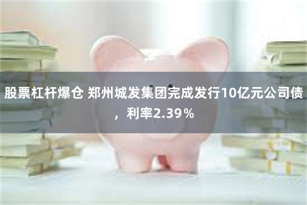 股票杠杆爆仓 郑州城发集团完成发行10亿元公司债，利率2.39％