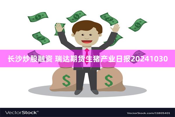 长沙炒股融资 瑞达期货生猪产业日报20241030