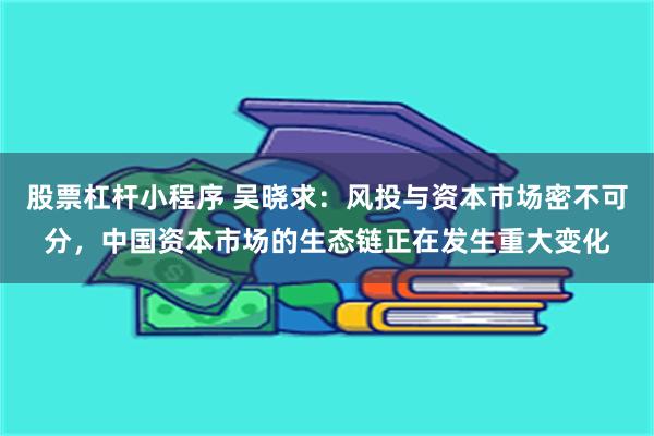 股票杠杆小程序 吴晓求：风投与资本市场密不可分，中国资本市场的生态链正在发生重大变化