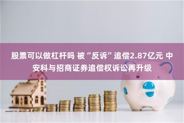 股票可以做杠杆吗 被“反诉”追偿2.87亿元 中安科与招商证券追偿权诉讼再升级