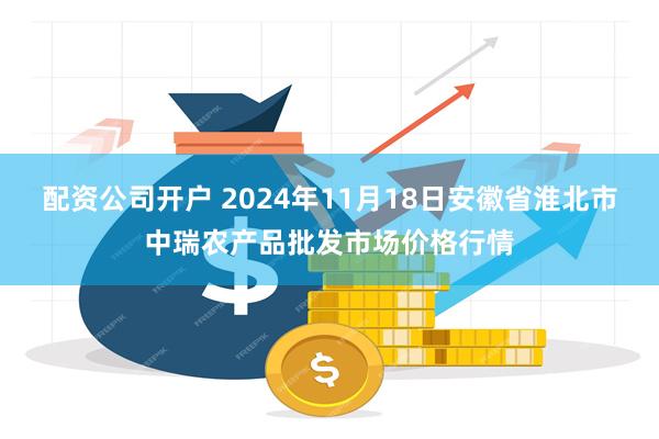 配资公司开户 2024年11月18日安徽省淮北市中瑞农产品批发市场价格行情