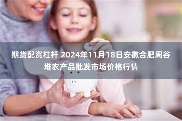 期货配资杠杆 2024年11月18日安徽合肥周谷堆农产品批发市场价格行情