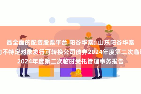 最全面的配资股票平台 阳谷华泰: 山东阳谷华泰化工股份有限公司向不特定对象发行可转换公司债券2024年度第二次临时受托管理事务报告