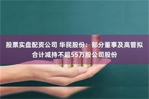 股票实盘配资公司 华民股份：部分董事及高管拟合计减持不超55万股公司股份