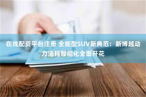 在线配资平台注册 全能型SUV新典范：新博越动力油耗智能化全面开花