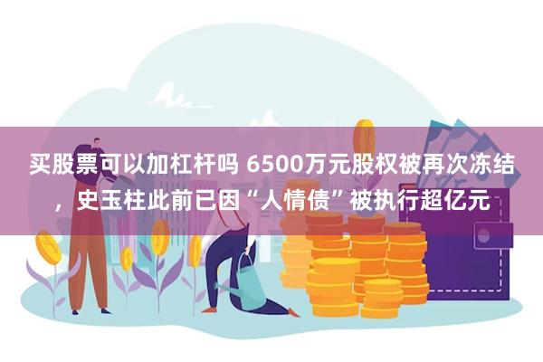 买股票可以加杠杆吗 6500万元股权被再次冻结，史玉柱此前已因“人情债”被执行超亿元