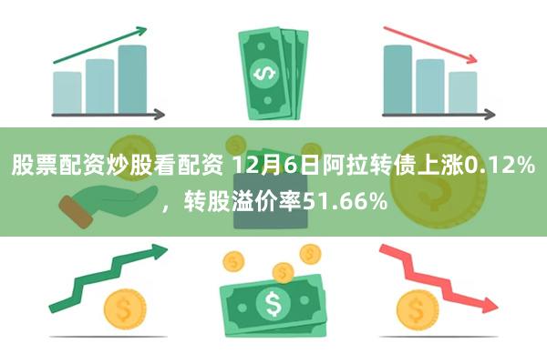 股票配资炒股看配资 12月6日阿拉转债上涨0.12%，转股溢价率51.66%