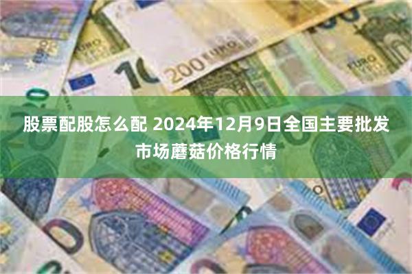 股票配股怎么配 2024年12月9日全国主要批发市场蘑菇价格行情