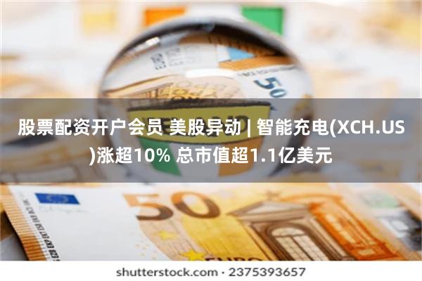 股票配资开户会员 美股异动 | 智能充电(XCH.US)涨超10% 总市值超1.1亿美元