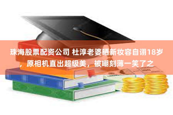 珠海股票配资公司 杜淳老婆晒新妆容自诩18岁，原相机直出超级美，被嘲刻薄一笑了之