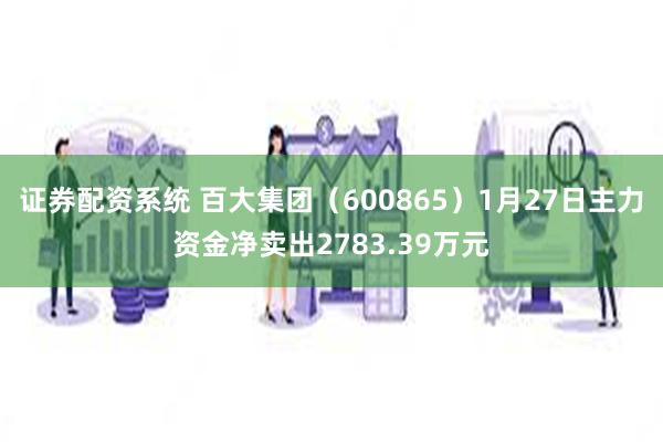 证券配资系统 百大集团（600865）1月27日主力资金净卖出2783.39万元