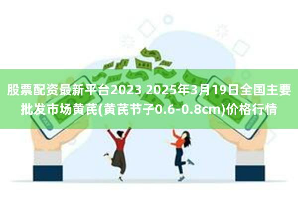 股票配资最新平台2023 2025年3月19日全国主要批发市场黄芪(黄芪节子0.6-0.8cm)价格行情