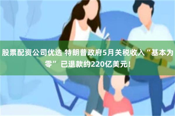 股票配资公司优选 特朗普政府5月关税收入“基本为零” 已退款约220亿美元！