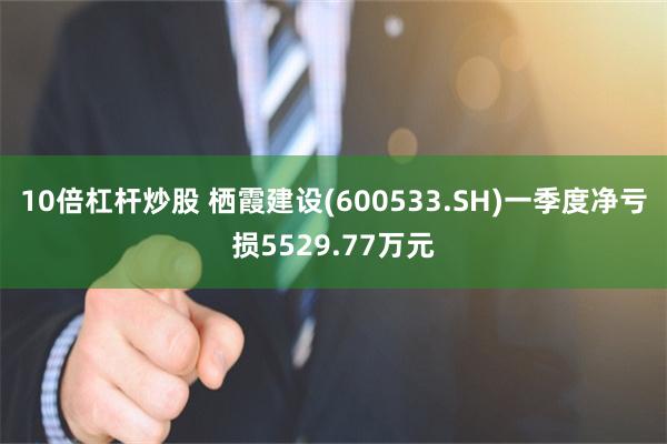 10倍杠杆炒股 栖霞建设(600533.SH)一季度净亏损5529.77万元