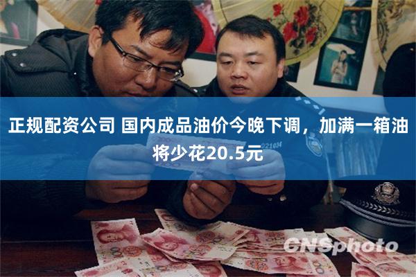 正规配资公司 国内成品油价今晚下调，加满一箱油将少花20.5元