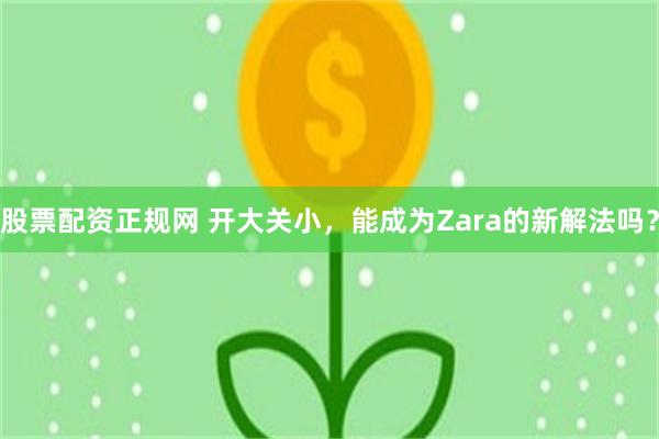 股票配资正规网 开大关小，能成为Zara的新解法吗？