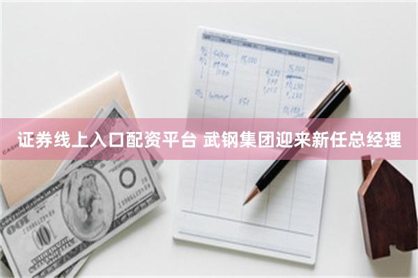 证券线上入口配资平台 武钢集团迎来新任总经理
