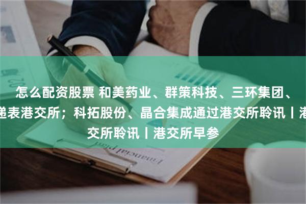 怎么配资股票 和美药业、群策科技、三环集团、高光制药递表港交所；科拓股份、晶合集成通过港交所聆讯丨港交所早参