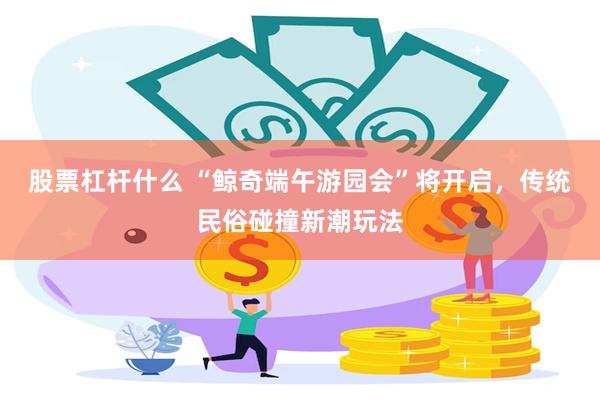 股票杠杆什么 “鲸奇端午游园会”将开启，传统民俗碰撞新潮玩法