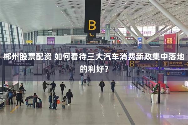 郴州股票配资 如何看待三大汽车消费新政集中落地的利好？