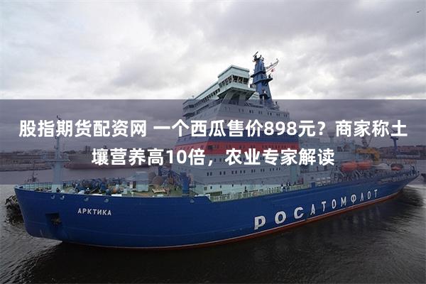 股指期货配资网 一个西瓜售价898元？商家称土壤营养高10倍，农业专家解读