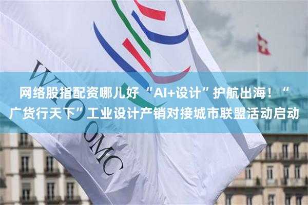 网络股指配资哪儿好 “AI+设计”护航出海！“广货行天下”工业设计产销对接城市联盟活动启动