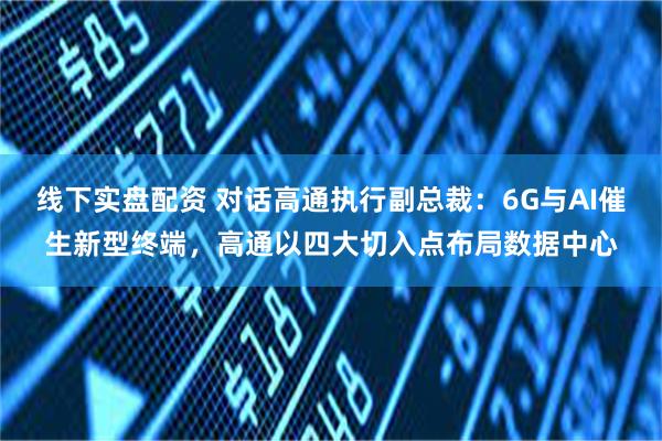 线下实盘配资 对话高通执行副总裁：6G与AI催生新型终端，高通以四大切入点布局数据中心