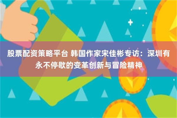 股票配资策略平台 韩国作家宋佳彬专访：深圳有永不停歇的变革创新与冒险精神