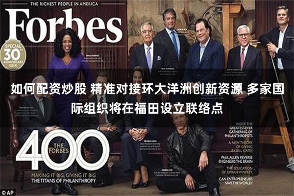 如何配资炒股 精准对接环大洋洲创新资源 多家国际组织将在福田设立联络点