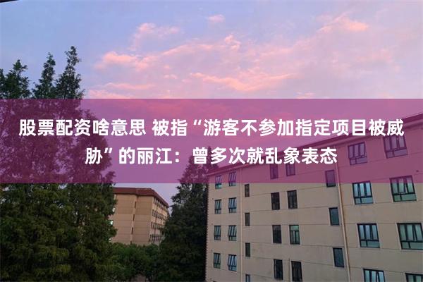 股票配资啥意思 被指“游客不参加指定项目被威胁”的丽江：曾多次就乱象表态