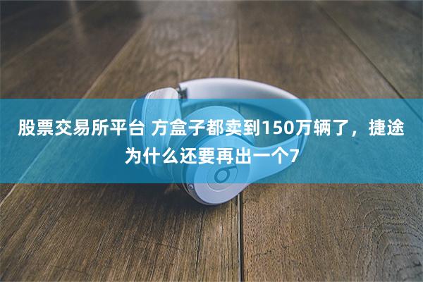 股票交易所平台 方盒子都卖到150万辆了，捷途为什么还要再出一个7
