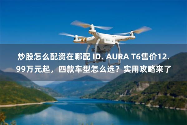 炒股怎么配资在哪配 ID. AURA T6售价12.99万元起，四款车型怎么选？实用攻略来了